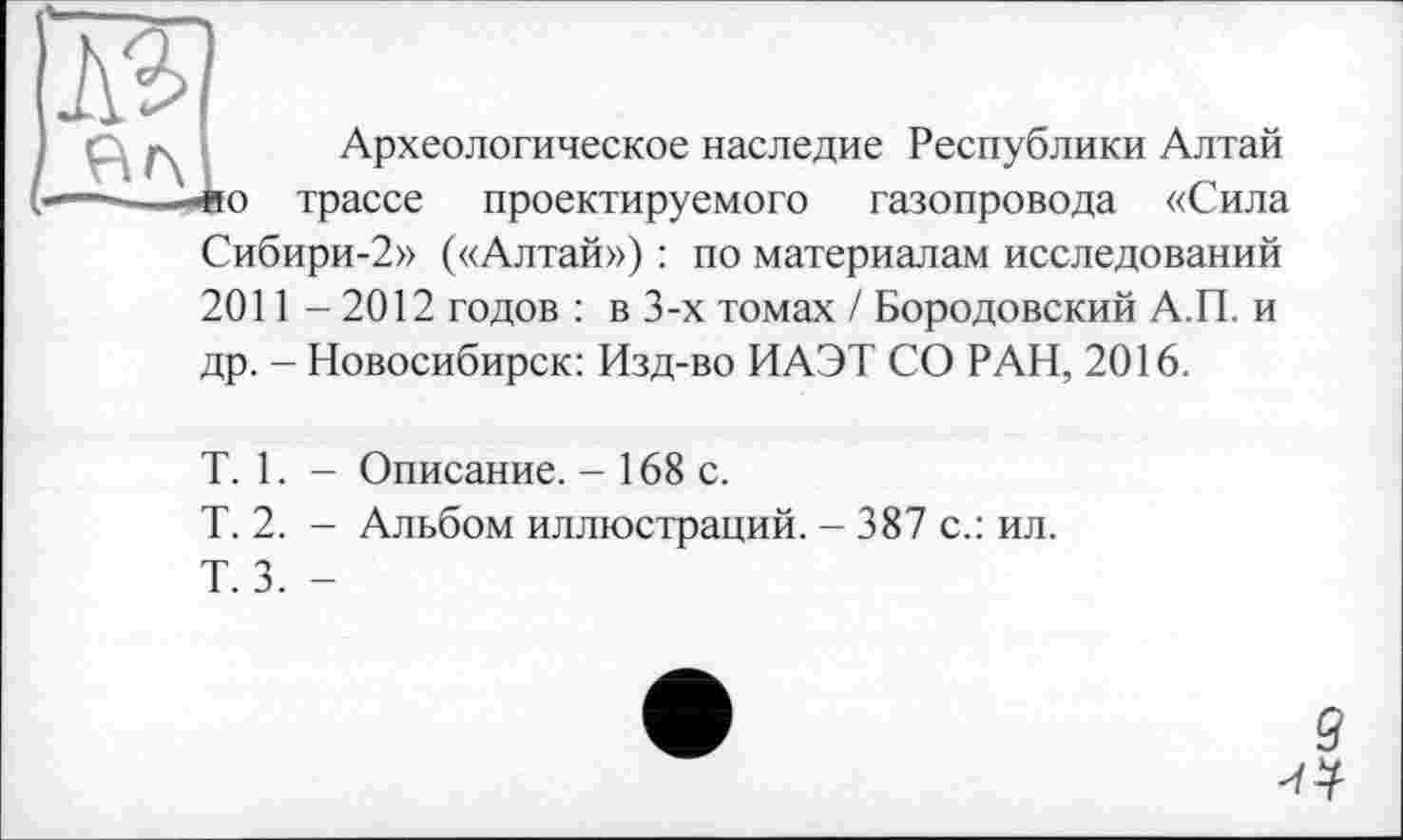 ﻿Археологическое наследие Республики Алтай о трассе проектируемого газопровода «Сила Сибири-2» («Алтай») : по материалам исследований 2011 - 2012 годов : в 3-х томах / Бородовский А.П. и др. - Новосибирск: Изд-во ИАЭТ СО РАН, 2016.
T. 1. - Описание. - 168 с.
T. 2. - Альбом иллюстраций. - 387 с.: ил.
Т. 3. -
Л